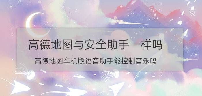 高德地图与安全助手一样吗 高德地图车机版语音助手能控制音乐吗？